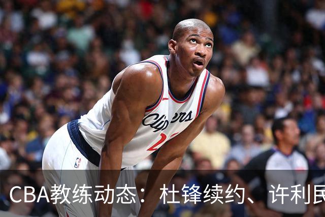 CBA教练动态：杜锋续约、许利民退出、杨鸣受限、李春江传言不实
